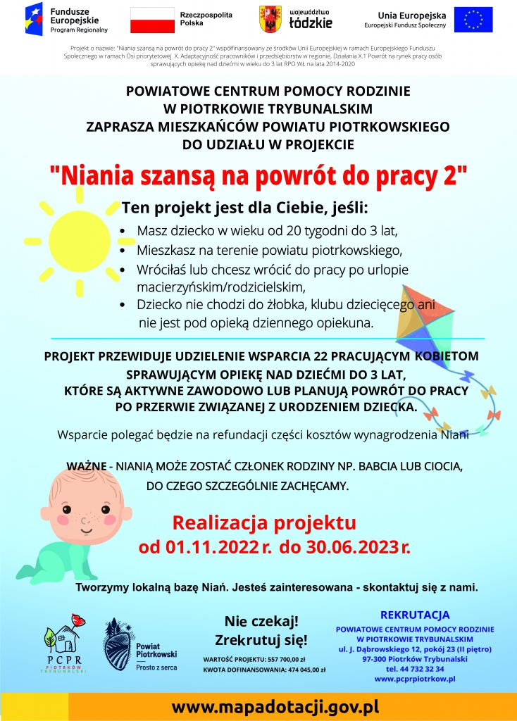 Powiatowe Centrum Pomocy Rodzinie w Piotrkowie Trybunalskim zaprasza mieszkanki powiatu do udziału w projekcie „Niania szansą na powrót do pracy 2”. Jeśli zamieszkujesz powiat piotrkowski, masz dziecko od 20 tygodni do 3 lat, które nie uczęszcza do żłobka, klubu dziecięcego, ani nie jest pod opieką opiekuna dziennego, wróciłaś lub chcesz wrócić do pracy po urlopie macierzyńskim lub rodzicielskim, drugi rodzic pracuję zawodowo, ten projekt jest właśnie dla Ciebie! Projekt przewiduje udzielenie wsparcia 22 pracującym kobietom sprawującym opiekę nad dziećmi do lat 3, które są aktywne zawodowo lub planują powrót do pracy po przerwie związanej z urodzeniem dziecka. Uczestniczka projektu podejmuje samodzielnie decyzję dotyczącą wyboru osoby do opieki nad dzieckiem. Nianią może zostać bliska rodzina np. babcia lub ciocia dziecka. Wsparcie polegać będzie na refundacji części kosztów wynagrodzenia niani. Rekrutacja trwa od listopada do grudnia 2022 r. lub do zamknięcia pełnej listy uczestników.  Więcej informacji na stronie internetowej Powiatowego Centrum Pomocy Rodzinie w Piotrkowie Trybunalskim, w zakładce „Niania szansą na powrót do pracy 2” lub pod numerem telefonu 44 732 32 34, bądź osobiście w Biurze Projektu ul. Dąbrowskiego 12 pokój 23. Czekamy właśnie na Ciebie! ZREKRUTUJ SIĘ! 