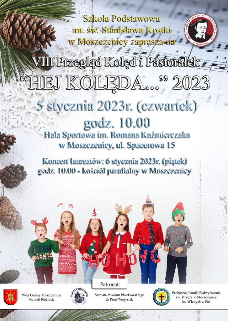  w tle gałązki sosnowe, nuty i śnieżynki.   Szkoła Podstawowa im. Stanisława Kostki w Moszczenicy zaprasza na  VIII Przegląd Kolęd i Pastorałek  "Hej Kolęda... 2023"  5 stycznia 2023 r. (czwartek) godz. 10.00  Hala Sportowa im. Romana Kaźmierczaka w Moszczenicy ul. Spacerowa 15  Koncert laureatów 6 stycznia 2023r. (piątek)  godz. 10.00- kościół parafialny w Moszczenicy   Patronat  Wójt Gminy Moszczenica Marceli Piekarek  Starosta Powiatu Piotrkowskiego dr Piotr Wojtysiak  Proboszcz Parafii Podwyższenia św. Krzyża w Moszczenicy ks. Władysław Paś