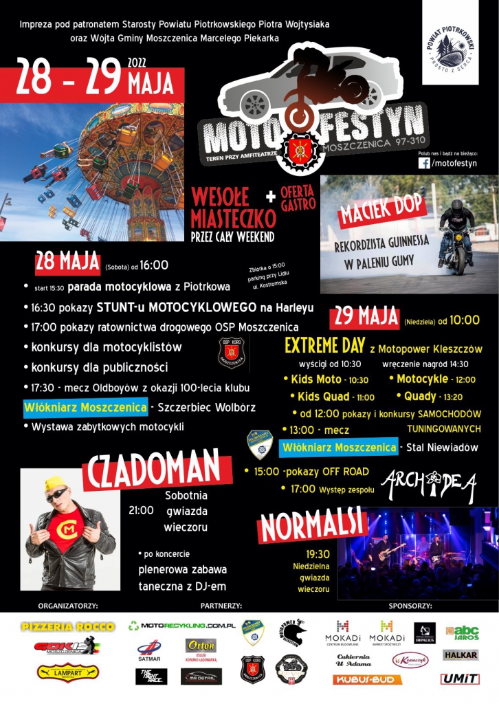 MOTOFESTYN  TEREN PRZY AMFITEATRZE MOSZCZENICA 97-310 MOSZCZENICA  WESOŁE MIASTECZKO PRZEZ CAŁY WEEKEND + OFERTA GASTRO  MACIEK DOP REKORDZISTA GUINNESSA W PALENIU GUMY  28 MAJA (Sobota) 16:00  START 15.30 parada motocyklowa z Piotrkowa  16:30  pokazy STUNT-u MOTOCYKLOWEGO Harleyu  17:00 pokazy ratownictwa drogowego OSP Moszczenica  konkursy motocyklistów  konkursy publiczności  17.30 Mecz OLDBOY-ów z okazji 100 lecia Klubu  Włókniarz Moszczenica- Szczerbiec Wolbórz  Wystawa Zabytkowych Motocykli  Sobotnia Gwiazda Wieczoru CZADOMAN  Po koncercie plenerowa zabawa taneczna z DJ -M     29 maja (niedziela od  10:00)  EXTREME DAY z MOTOPOWER Kleszczów  Wyścigi od 10.30  KIDS MOTO 10.30  KIDS QUADY 11.00  Motocykle 12.00  Quady 13.20  Pokazy i konkursy samochodów Tuningowanych 12.00  Mecz Włokniarz Moszczenica- Stal Niewiadów 13.00     Wręczenie  Nagród 14.30  Pokazy OFF ROAD 15.00  Występ zespołu ARCHIDEA 17.00  Niedzielna Gwiazda Wieczoru NORMALSI 19.30