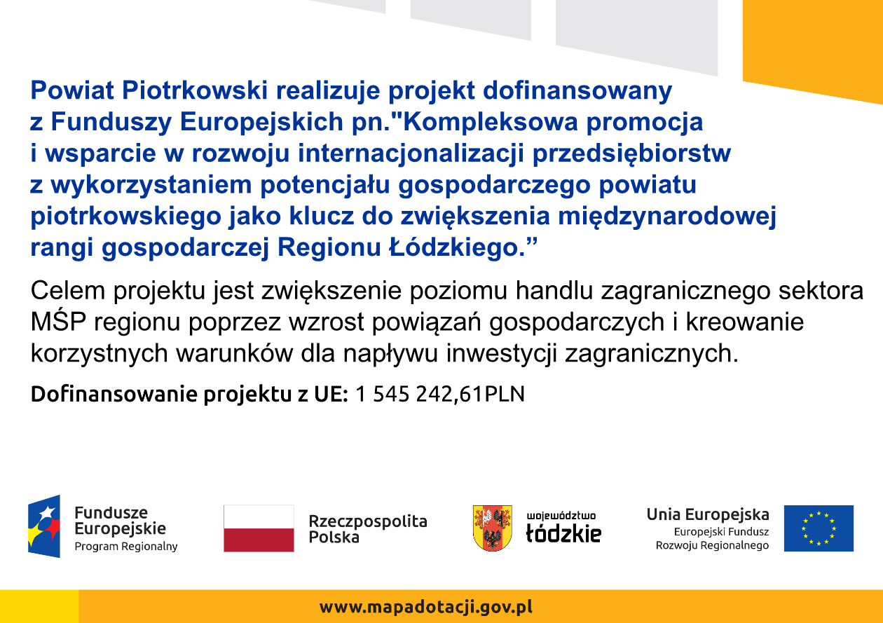 Grafika zawiera opis: Powiat Piotrkowski realizuje projekt dofinansowany z Funduszy Europejskich pn. "Kompleksowa promocja i wsparcie w rozwoju internacjonalizacji przedsiębiorstw z wykorzystaniem potencjału gospodarczego powiatu piotrkowskiego jako klucz do zwiększenia międzynarodowej rangi gospodarczej Regionu Łódzkiego.” Celem projektu jest zwiększenie poziomu handlu zagranicznego sektora MŚP regionu poprzez wzrost powiązań gospodarczych i kreowanie korzystnych warunków dla napływu inwestycji zagranicznych.