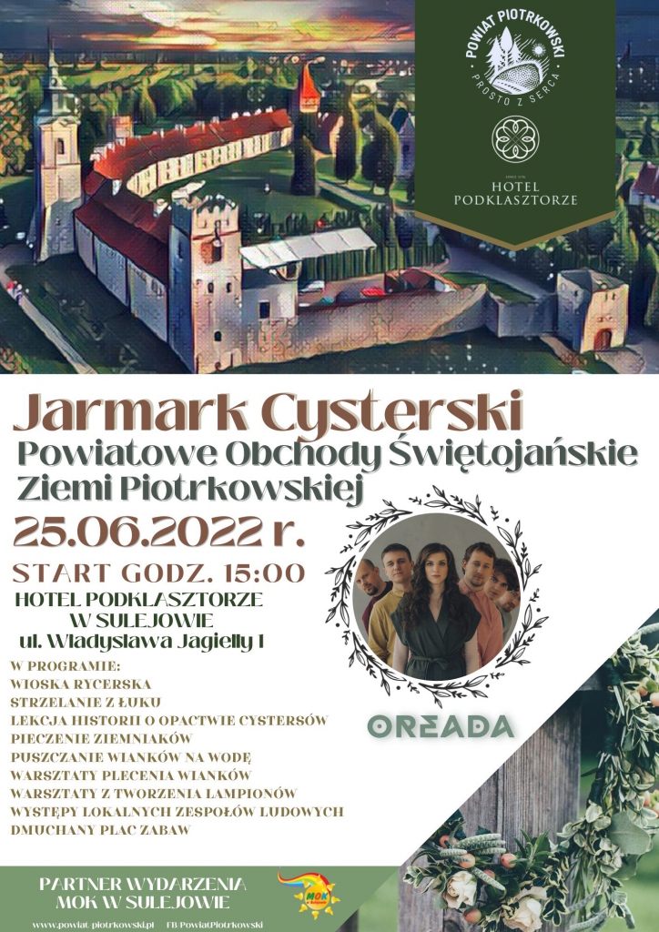 Jarmark Cysterski  Powiatowe Obchody Świętojańskie Ziemi Piotrkowskiej  25.06.2022 r.  START GODZ. 15:00  W PROGRAMIE: WIOSKA RYCERSKA STRZELANIE Z ŁUKU LEKCJA HISTORII O OPACTWIE CYSTERSÓW PIECZENIE ZIEMNIAKÓW PUSZCZANIE WIANKÓW NA WODĘ WARSZTATY PLECENIA WIANKÓW WARSZTATY Z TWORZENIA LAMPIONÓW WYSTĘPY LOKALNYCH ZESPOŁÓW LUDOWYCH DMUCHANY PLAC ZABAW    HOTEL PODKLASZTORZE W SULEJOWIE UL. Władysława Jagiełły 1 PARTNER WYDARZENIA MOK W SULEJOWIE