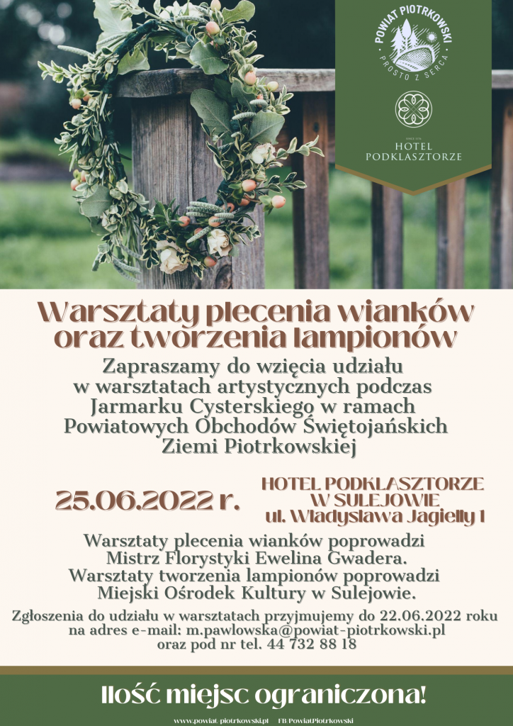 Warsztaty plecenia wianków oraz tworzenia lampionów  Zapraszamy do wzięcia udziału w warsztatach artystycznych podczas Jarmarku Cysterskiego w ramach Powiatowych Obchodów Świętojańskich  Ziemi Piotrkowskiej 25.06.2022 r.   HOTEL PODKLASZTORZE W SULEJOWIE UL. Władysława Jagiełły 1 Ilość miejsc ograniczona!  Zgłoszenia do udziału w warsztatach przyjmujemy do 22.06 2022 roku na adres e-mail: m.pawlowska@powiat-piotrkowski.pl oraz pod nr tel. 44 732 88 18 Warsztaty plecenia wianków poprowadzi Mistrz Florystyki Ewelina Gwadera. Warsztaty tworzenia lampionów poprowadzi Miejski Ośrodek Kultury w Sulejowie.