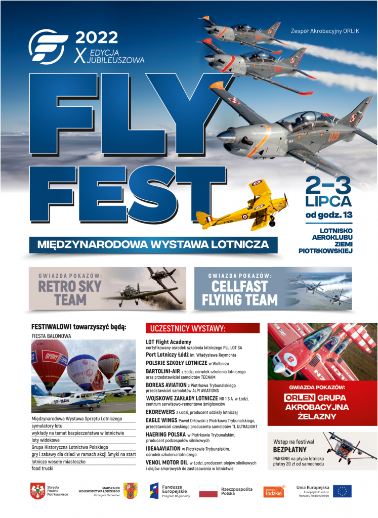 X edycja Jubileuszowa FLY FEST 2022 Międzynarodowa Wystawa Lotnicza 2-3 lipca  Lotnisko Aeroklubu Ziemi Piotrkowskiej Gwiazda pokazów Retro Sky Team, Cellafast Flying Team FESTIWALOWI towarzyszyć będą: FIESTA BALONOWA Międzynarodowa Wystawa Sprzętu Lotniczego s tymulatory lotu wykłady na temat bezpieczeństwa w lotnictwie loty widokowe Grupa Historyczna Lotnictwa Polskiego gry i zabawy dla dzieci w ramach akcji Smyki na start  lotnicze wesołe miasteczko food trucki     Uczestnicy wystawy LOT Flight Academy certyfikowany ośrodek szkolenia lotniczego PLL LOT SA  Port Lotniczy Łódź im. Władysława Reymonta  POLSKIE Szkoły LOTNICZE w Wolborzu BARTOLINI-AIR z lodzi, ośrodek szkolenia lotniczego oraz przedstawiciel samolot6w TECNAM BOREAS AVIATION z Piotrkowa Trybunalskiego, przedstawiciel samolot6w ALPI AVIATIONS WOJSKOWE ZAkłady LOTNICZE z Łodzi centrum serwisowo-remontowe smigtowc6w EKOREWERS z lodzi, producent odzieży lotniczej EAGLE WINGS Pawet Orlowski z Piotrkowa Trybunalskiego, przedstawiciel czeskiego producenta samolot6w TL ULTRALIGHT HAERING POLSKA w Piotrkowie Trybunalskim, producent podzespołów silnikowych IDEA4AVIATION w Piotrkowie Trybunalskim, ośrodek szkolenia lotniczego VENOL MOTOR OIL w Łodzi,  producent olej6w silnikowych i olejów smarowych do zastosowania w lotnictwie  Gwiazda pokazów Orlen Grupa Akrobacyjna Żelazny Wstęp na festiwal bezpłatny, opłata za parking 20 zł od samochodu