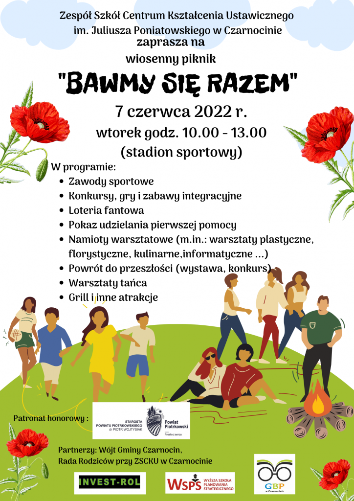  Plakat zawierający informacje o pikniku: "Zespół Szkół Centrum Kształcenia Ustawicznego im. Juliusza Poniatowskiego w Czarnocinie zaprasza na wiosenny piknik "BAWMY SIĘ RAZEM" 7 czerwca 2022 r. wtorek godz. 10.00 - 13.00 (stadion sportowy) W programie: Zawody sportowe Konkursy, gry i zabawy integracyjne Loteria fantowa Pokaz udzielania pierwszej pomocy Namioty warsztatowe (m.in.: warsztaty plastyczne, florystyczne, kulinarne, informatyczne ...) Powrót do przeszłości (wystawa, konkurs) Warsztaty tańca Grill i inne atrakcje" oraz logotyp partnera honorowego i partnerów pikniku.