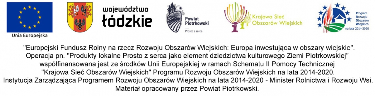  "Europejski Fundusz Rolny na rzecz Rozwoju Obszarów Wiejskich: Europa inwestująca w obszary wiejskie". Operacja pn. "Produkty lokalne Prosto z serca jako element dziedzictwa kulturowego Ziemi Piotrkowskiej" współfinansowana jest ze środków Unii Europejskiej w ramach Schematu II Pomocy Technicznej "Krajowa Sieć Obszarów Wiejskich" Programu Rozwoju Obszarów Wiejskich na lata 2014-2020. Instytucja Zarządzająca Programem Rozwoju Obszarów Wiejskich na lata 2014-2020 - Minister Rolnictwa i Rozwoju Wsi. Materiał opracowany przez Powiat Piotrkowski.  Opis logo od lewej: - symbol Unii Europejskiej - herb Województwa Łódzkiego - logo Powiatu Piotrkowskiego "Prosto z serca" - logo KSOW (Krajowej Sieci Obszarów Wiejskich) - logo PROW 2014-2020 (Program Rozwoju Obszarów Wiejskich) 