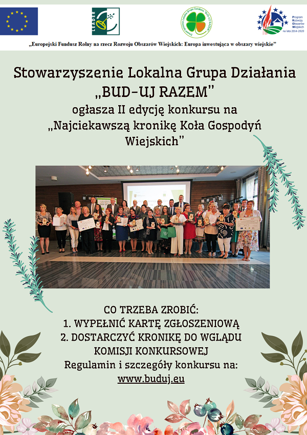  Zapraszamy do wzięcia udziału w II edycji Konkursu na „Najciekawszą kronikę Koła Gospodyń Wiejskich” organizowanego przez Stowarzyszenie Lokalna Grupa Działania „BUD-UJ RAZEM”  Stowarzyszenie Lokalna Grupa Działania „BUD-UJ RAZEM” ogłasza II edycję Konkursu na „Najciekawszą kronikę Koła Gospodyń Wiejskich”. Co trzeba zrobić: 1. Wypełnić kartę zgłoszeniową 2. Dostarczyć kronikę do wglądu komisji konkursowej. Regulamin i szczegóły konkursu na : www.buduj.eu