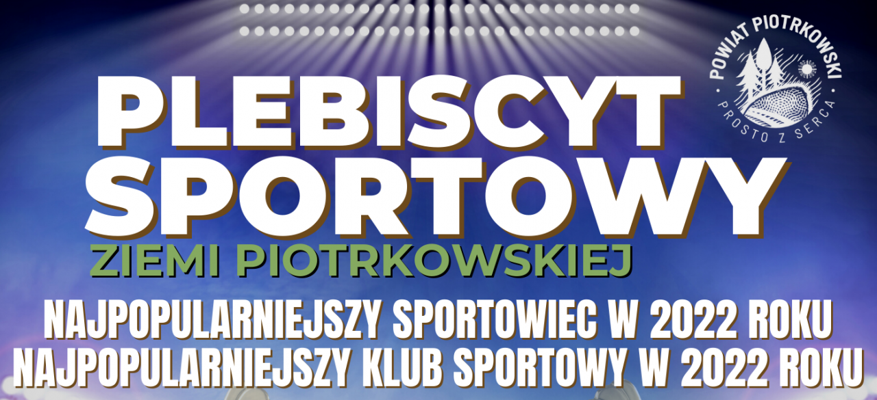 Grafika w kolorach, niebieskim, białym oraz zielonym. PLEBISCYT SPORTOWY ZIEMI PIOTRKOWSKIEJ  - NAJPOPULARNIEJSZY SPORTOWIEC W 2022 ROKU   - NAJPOPULARNIEJSZY KLUB SPORTOWY W 2022 ROKU  HARMONOGRAM PLEBISCYTU  - Czas trwania głosowań internetowych w Plebiscycie: od 10 lutego 2023 r. do 15 lutego 2023 r. do godz. 12:00. - Termin nadsyłania zgłoszeń nominowanych osób oraz klubów sportowych: do 6 lutego 2023 r. na adres e-mail: g.sipa@powiat-piotrkowski.pl za pomocą formularzy zgłoszeniowych znajdujących się na stronie internetowej: www.powiat-piotrkowski.pl  Oficjalne wręczenie nagród odbędzie się na Podsumowaniu Sportowym Ziemi Piotrkowskiej za rok 2022 w dniu 17 lutego 2023 r. o godz. 17:00 w Gminnym Centrum Kultury w Grabicy  GŁOSOWANIE Na Fanpage'u Powiatu Piotrkowskiego. Link do wydarzenia będzie udostępniony na stronie internetowej Powiatu Piotrkowskiego pod adresem: www.powiat-piotrkowski.pl NAGRODY Na zwycięzców Plebiscytu czekają atrakcyjne nagrody.  Wśród wszystkich osób, które polubią Fanpage Powiatu Piotrkowskiego oraz udostępnia plakat wydarzenia w terminie od dnia publikacji plakatu na Fanpage'u Powiatu Piotrkowskiego do dnia 15 lutego 2023 r. do godz. 12.00 zostaną rozlosowane nagrody.  Serdecznie zapraszają:  Przewodniczący Rady Powiatu w Piotrkowie Trybunalskim Bernard Matyszewski  Starosta Powiatu Piotrkowskiego dr Piotr Wojtysiak  PARTNERZY WYDARZENIA:  POWIATOWE ZRZESZENIE LUDOWE ZESPOŁY SPORTOWE W PIOTRKOWIE TRYBUNALSKIM  ŁÓDZKI ZWIĄZEK PIŁKI NOŻNEJ DELEGATURA W PIOTRKOWIE TRYBUNALSKIM  PATRONI MEDIALNI : - Piotrkowski24.pl  - Piotrkowska Ziemia  - strefa fm Tydzień Trybunalski  Plakat Plebiscytu sportowego Ziemi Piotrkowskiej za 2022 rok, w tle widzimy oświetlony stadion piłkarski z zieloną murawą oraz pucharem na środku murawy. W prawym górnym rogu (białe) logo Powiatu Piotrkowskiego_Prosto z serca.  Na dole plakatu znajdują się parterze wydarzenia oraz patroni medialni przedsięwzięcia.