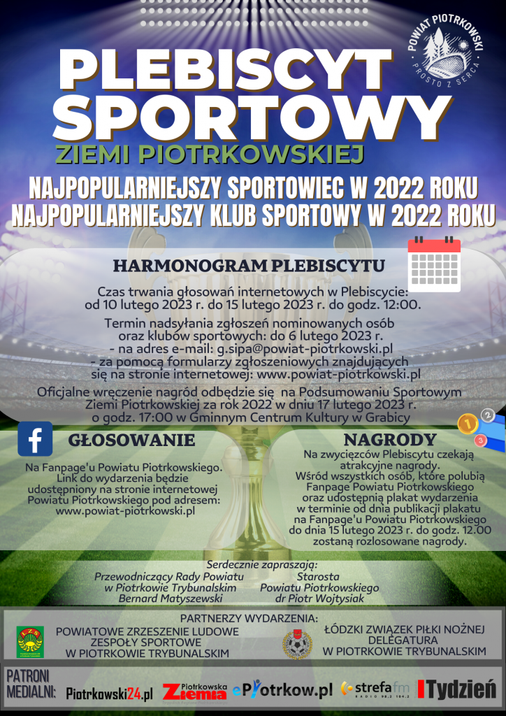 PLEBISCYT SPORTOWY ZIEMI PIOTRKOWSKIEJ  - NAJPOPULARNIEJSZY SPORTOWIEC W 2022 ROKU   - NAJPOPULARNIEJSZY KLUB SPORTOWY W 2022 ROKU  HARMONOGRAM PLEBISCYTU  - Czas trwania głosowań internetowych w Plebiscycie: od 10 lutego 2023 r. do 15 lutego 2023 r. do godz. 12:00. - Termin nadsyłania zgłoszeń nominowanych osób oraz klubów sportowych: do 6 lutego 2023 r. na adres e-mail: g.sipa@powiat-piotrkowski.pl za pomocą formularzy zgłoszeniowych znajdujących się na stronie internetowej: www.powiat-piotrkowski.pl  Oficjalne wręczenie nagród odbędzie się na Podsumowaniu Sportowym Ziemi Piotrkowskiej za rok 2022 w dniu 17 lutego 2023 r. o godz. 17:00 w Gminnym Centrum Kultury w Grabicy  GŁOSOWANIE Na Fanpage'u Powiatu Piotrkowskiego. Link do wydarzenia będzie udostępniony na stronie internetowej Powiatu Piotrkowskiego pod adresem: www.powiat-piotrkowski.pl NAGRODY Na zwycięzców Plebiscytu czekają atrakcyjne nagrody.  Wśród wszystkich osób, które polubią Fanpage Powiatu Piotrkowskiego oraz udostępnia plakat wydarzenia w terminie od dnia publikacji plakatu na Fanpage'u Powiatu Piotrkowskiego do dnia 15 lutego 2023 r. do godz. 12.00 zostaną rozlosowane nagrody.  Serdecznie zapraszają:  Przewodniczący Rady Powiatu w Piotrkowie Trybunalskim Bernard Matyszewski  Starosta Powiatu Piotrkowskiego dr Piotr Wojtysiak  PARTNERZY WYDARZENIA:  POWIATOWE ZRZESZENIE LUDOWE ZESPOŁY SPORTOWE W PIOTRKOWIE TRYBUNALSKIM  ŁÓDZKI ZWIĄZEK PIŁKI NOŻNEJ DELEGATURA W PIOTRKOWIE TRYBUNALSKIM  PATRONI MEDIALNI : - Piotrkowski24.pl  - Piotrkowska Ziemia  - strefa fm Tydzień Trybunalski  Plakat Plebiscytu sportowego Ziemi Piotrkowskiej za 2022 rok, w tle widzimy oświetlony stadion piłkarski z zieloną murawą oraz pucharem na środku murawy. W prawym górnym rogu (białe) logo Powiatu Piotrkowskiego_Prosto z serca.  Na dole plakatu znajdują się parterze wydarzenia oraz patroni medialni przedsięwzięcia.