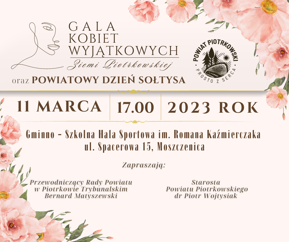 Zarys twarzy kobiety, logo Powiatu Piotrkowskiego  Gala Kobiet Wyjątkowych Ziemi Piotrkowskiej  oraz Powiatowy Dzień Sołtysa  11 marca 2023 roku  Gminno - Szkolna Hala Sportowa im. Romana Kaźmierczaka ul. Spacerowa 15, Moszczenica  Zapraszają:  Starosta  Powiatu Piotrkowskiego dr Piotr Wojtysiak  Przewodniczący Rady Powiatu w Piotrkowie Trybunalskim Bernard Matyszewski   Na dole różowe kwiaty