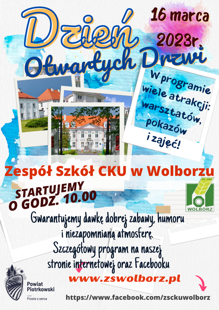 Kolorowy plakat informujący o Dniu Otwartych Drzwi w Zespole Szkół Centrum Kształcenia Ustawicznego im. Andrzeja Frycza Modrzewskiego w Wolborzu. W prawym górnym rogu widnieje data 16 marca 2023 r. Na środku duży napis koloru czerwonego "Zespół Szkół CKU w Wolborzu", niżej informacja o rozpoczęciu imprezy o godzinie 10:00. Po przeciwnej stronie logo szkoły. W tle plakatu trzy kolorowe zdjęcia ukazujące budynek szkoły. Na dole informacja o szczegółowym programie imprezy dostępnym na stronie internetowej www.zswolborz.pl oraz Facebooku ZSCKU Wolbórz. Po lewo na dole logo Powiatu Piotrkowskiego.