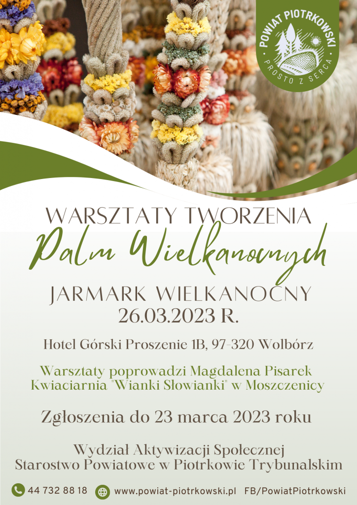 Logo Powiat Piotrkowski "Prosto z serca"   Na zdjęciach palmy wielkanocne.   WARSZTATY TWORZENIA Palm Wielkanocnych  JARMARK WIELKANOCNY  26.03.2023 R.  Hotel Górski Proszenie 1B, 97-320 Wolbórz  Warsztaty poprowadzi Magdalena Pisarek Kwiaciarnia "Wianki Słowianki" w Moszczenicy  Zgłoszenia przyjmowane są do 23 marca przez Wydział Aktywizacji Społecznej Starostwo Powiatowe w Piotrkowie Trybunalskim  Telefon: 44 732 88 18  Strona internetowa: www.powiat-piotrkowski.pl FB/ PowiatPiotrkowski 