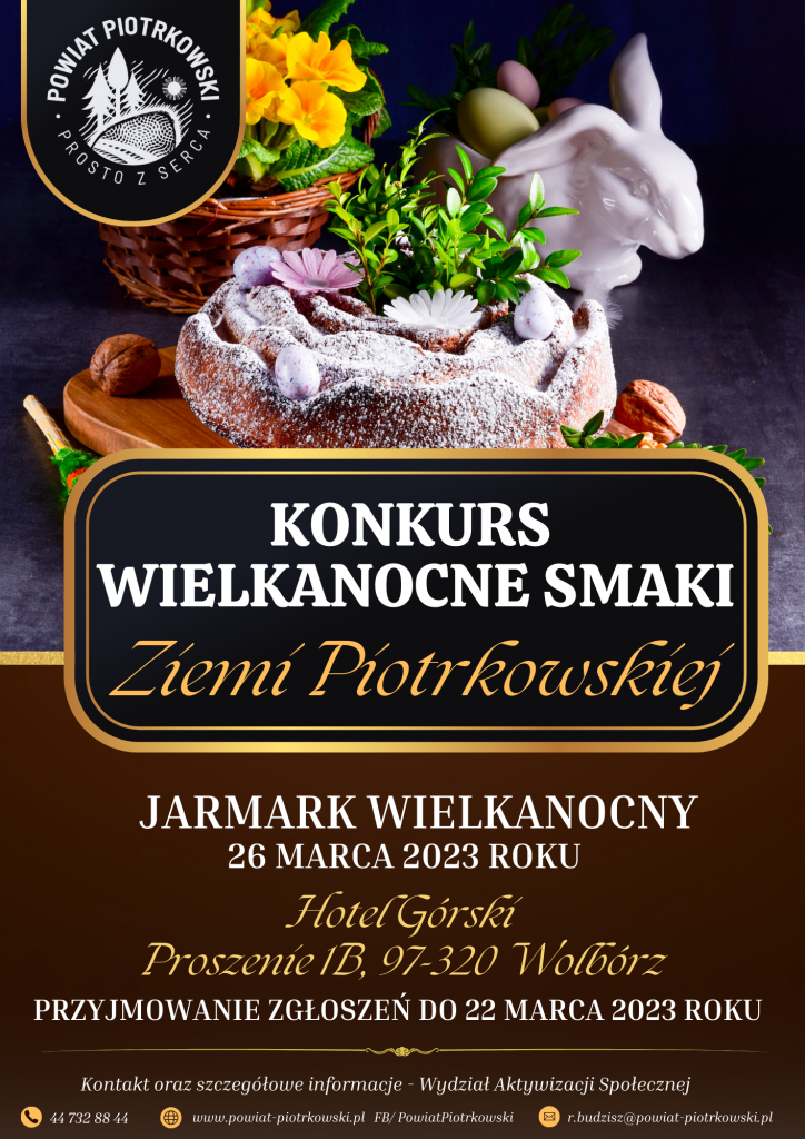 Grafika w kolorach żółtym i brązowym z motywami wielkanocnymi. Logo Powiatu Piotrkowskiego  Ciasto Babka Wielkanocna, figurka Królika, żółte kwiaty i zielony bukszpan w tle.   Konkurs WIELKANOCNE SMAKI Jarmark wielkanocny Hotel Górski Proszenie 1B, 97-320 Wolbórz 26 marca 2023 roku PRZYJMOWANIE ZGŁOSZEŃ DO 22 MARCA 2023 ROKU Ziemi Piotrkowskiej 44 732 88 44 www.powiat-piotrkowski.pl FB/ PowiatPiotrkowski r.budzisz@powiat-piotrkowski.pl Kontakt oraz szczegółowe informacje - Wydział Aktywizacji Społecznej
