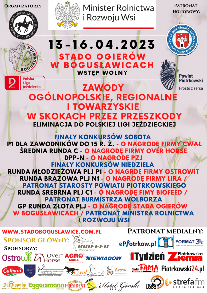  Zapraszamy na otwarcie letniego sezonu jeździeckiego �� 13-16.04.2023 ZAWODY OGÓLNOPOLSKIE, REGIONALNE I TOWARZYSKIE W SKOKACH PRZEZ PRZESZKODY ELIMINACJA DO POLSKIEJ LIGI JEŹDZIECKIEJ W czasie zawodów dostępny będzie duży dobrze zaopatrzony bar serwujący posiłki domowe i przekąski W niedzielę w godzinach 11 – 15 dodatkową atrakcją będzie możliwość przejazdu bryczką (piknik wagon) po terenie Stada oraz dla dzieci oprowadzanie na kucyku. Przypominamy, że Zawody Jeździeckie organizowane przez Stado Ogierów w Bogusławicach dostępne są w postaci transmisji telewizyjnej na kanale You Tube Stado Bogusławice oraz stronie www.stadoboguslawice.com.pl Przedsięwzięcie ma na celu promowanie hippiki w Polsce i jest adresowane do miłośników koni, amatorów jeździectwa oraz lokalnej społeczności.  Celem przedsięwzięcia jest sprawdzenie umiejętności młodych jeźdźców i ich koni na arenie ogólnopolskiej a także zdobywanie wiedzy oraz wymiana doświadczeń między zawodnikami. Stopień wyszkolenia będzie sprawdzany podczas rozgrywania konkursów o oceniany przez komisję sędziowską. Dla najlepszych przewidziane są nagrody. Przedsięwzięcie ma na celu promowanie hippiki w Polsce. Zawody wzbudzają duże zainteresowanie i skupiają liczną publiczność podczas imprezy.  Honorowy Patronat nad przedsięwzięciem objął Minister Rolnictwa i Rozwoju Wsi Pan Robert Telus, Starosta Powiatu Piotrkowskiego Pan Piotr Wojtysiak oraz Burmistrz Miasta Wolbórz Pan Andrzej Jaros