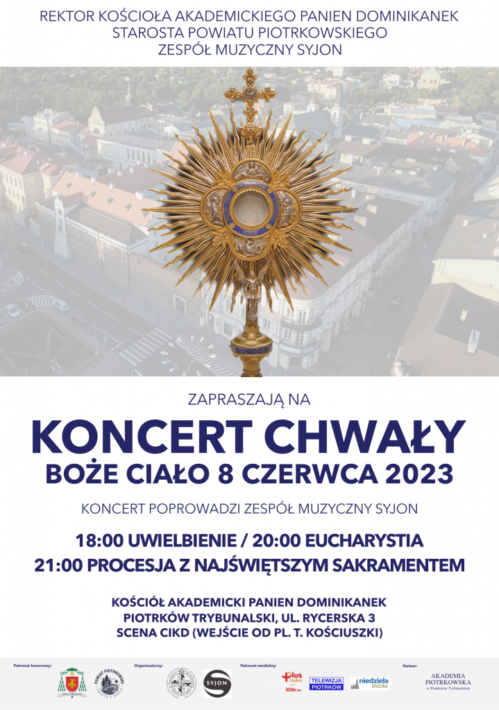 REKTOR  KOŚCIOŁA  AKADEMICKIEGO  PANIEN DOMINIKANEK STAROSTA POWIATU PIOTRKOWSKIEGO  ZESPÓŁ MUZYCZNY SYJON                                   Obraz Monstrancji w tle panorama Piotrkowa Trybunalskiego                                                                     ZAPRASZAJĄ NA                                                             KONCERT CHWAŁY                                                   BOŻE CIAŁO 8 CZERWCA  2023                                                                 KONCERT POPROWADZI ZESPÓŁ MUZYCZNY SYJON                                                18:00 UWIELBIENIE / 20:00 EUCHARYSTIA                            21:00  PROCESJA Z NAJŚWIĘTSZYM  SAKRAMENTEM  KOŚCIÓŁ AKADEMICKI  PANIEN DOMINIKANEK PIOTRKÓW TRYBUNALSKI, UL. RYCERSKA 3  SCENA CIKD (WEJŚCIE OD PL. T. KOŚCIUSZKI)  Patronat honorowy          Organizatorzy                         Patronat medialny             PARTNER Herb                                              Rektorat Kościoła Akademickiego Panien             RADIO PLUS                    AKADEMIA PIOTRKOWSKA                                                               Dominikanek pw. Matki Bożej Śnieżn       TELEWIZJA PIOTRKÓW     W PIOTRKOWIE TRYBUNALSKIM                                                            POWIAT PIOTRKOWSKI                        SYJON                                             niedziela łódzka