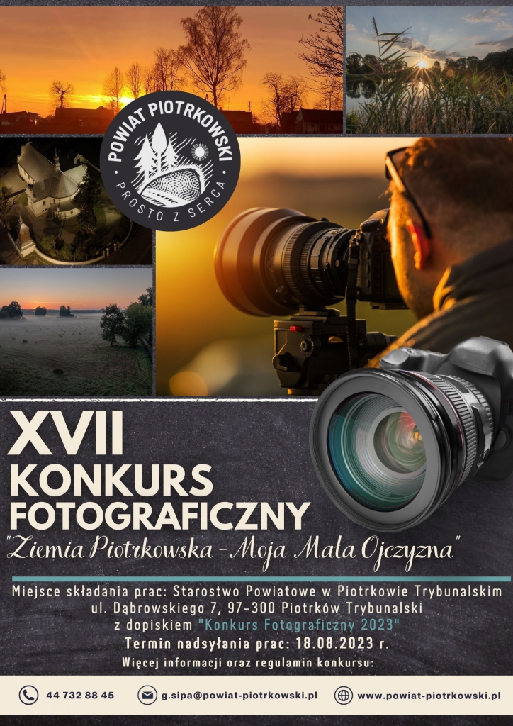  XVII KONKURS FOTOGRAFICZNY Powiat Piotrkowski-Moja Mała Ojczyzna Miejsce składania prac: Starostwo Powiatowe w Piotrkowie Trybunalskim ul. Dąbrowskiego 7, 97-300 Piotrków Trybunalski z dopiskiem "Konkurs Fotograficzny 2023" Termin nadsyłania prac: 18.08.2023 r. Więcej informacji oraz regulamin konkursu: g.sipa@powiat-piotrkowski.pl 44 732 88 45 www.powiat-piotrkowski.pl  Plakat XVII Konkursu Fotograficznego- „Powiat Piotrkowski-Moja Mała Ojczyzna”, w tle widzimy 4 zdjęcia przedstawiające uroki powiatu piotrkowskiego oraz mężczyznę z aparatem.    W lewym górnym rogu (białe) logo Powiatu Piotrkowskiego_Prosto z serca.  Na dole plakatu znajduje się numer telefonu, adres e-mail oraz adres strony internetowej powiatu piotrkowskiego.