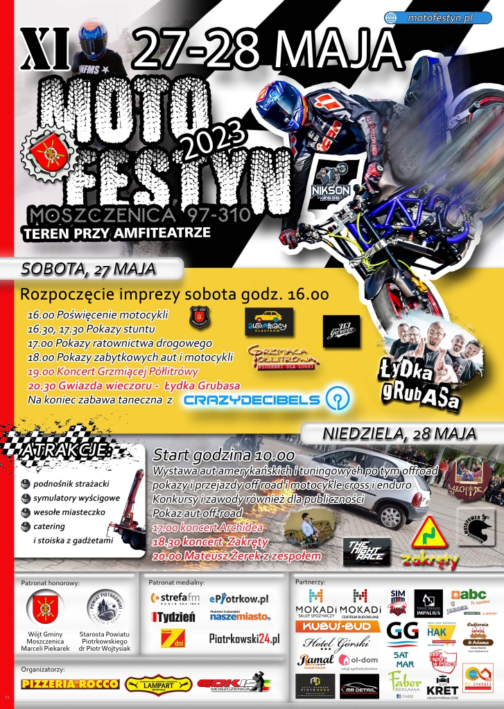 W tle motocyklista na motorze cross, zgjęcie gwiazdy wieczoru Łydki Grubasa, logotypy organizatorów, partnerów, udzielających patronat honorowy oraz medialny.  XI MOTOFESTYN  2023  MOSZCZENICA  97-310  TEREN PRZY AMFITEATRZE     SOBOTA, 27 MAJA     Rozpoczęcie imprezy sobota godz. 16.00 16.00  16.00 Poświęcenie motocykli  16 30, 17 30 Pokazy stuntu  17.00 Pokazy ratownictwa drogowego  18.00 Pokazy zabytkowych aut i motocykl  19 00 Koncert Grzmiące Półlitrółwy  20.30 Gwiazda wieczoru Łydka Grubasa  Na koniec zabawa taneczna z CRAZYDECIBELS     ATRAKCJE  podnośnik strażacki  symulatory wyścigowe  wesołe miasteczko  catering  NIEDZIELA, 28 MAJA     Start godzina 10.00  Wystawa aut amerykańskich i tubingowych po tym off road  pokazy i przejazdy off road i motocykle cross i eduro  Konkursy i zawody również dla publiczności  Pokazy aut off road  17.00 koncert Archidea  18.30 koncert-Zakręty  20:00 Mateusz Żerek z zespołem     Patronat honorowy  Wójt Gminy Moszczenia  Marcel Piekarek     Starosta Powiaty Piotrkowskiego  dr Piotr Wojtysiak     Patronat medialny  strefa fm,  ePiotrkow.pl, Tydzień Trybunalski, Piotrków Trybunalski Nasze Miasto, Piotrkowski24  Organizatorzy  PIZZERIA ROCCO, Lampart, GOKiS Moszczenica  Partnerzy  MOXADI  Sklep Spożywczy MOXADI Centrum Budowlane, SIM, Hotel Górski, Sklep ABC, KUBUS_BUD, GG Sat Mar, Hak, Ramal, Ol-dom, Faber, KRET