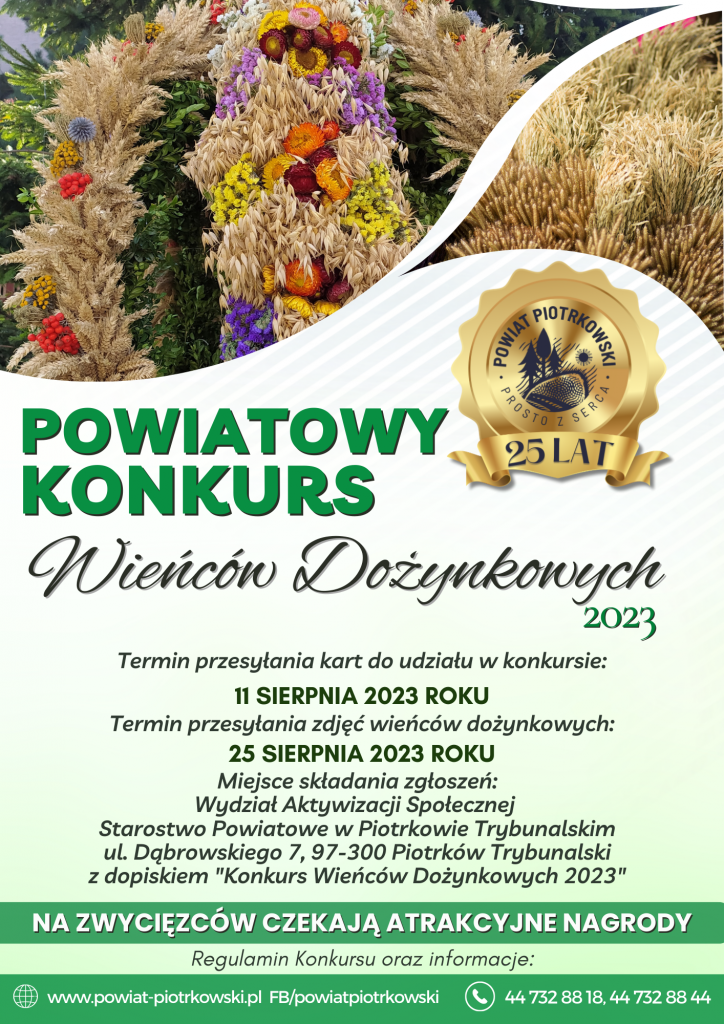 W tle zdjęcia wieńców dożynkowych, logo Powiatu Piotrkowskiego z okazji 25 lecia powiatu.   Powiatowy konkurs Wieńców Dożynkowych 2023  Termin przesyłania kart do udziału w konkursie:  11 sierpnia 2023 roku  Termin przesyłania zdjęć wieńców dożynkowych:  25 sierpnia 2023 roku  Miejsce składania zgłoszeń: Wydział Aktywizacji Społecznej Starostwo Powiatowe w Piotrkowie Trybunalskim ul. Dąbrowskiego 7, 97-300 Piotrków Trybunalski z dopiskiem "Konkurs Wieńców Dożynkowych 2023"  Na zwycięzców czekają atrakcyjne nagrody.  Regulamin konkursu oraz informacje:  www.powiat-piotrkowski.pl FB/powiat piotrkowski     44 732 88 18, 44 732 88 44