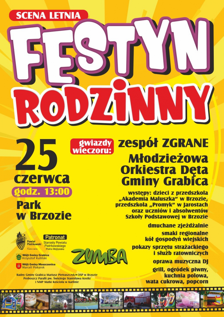                SCENA LETNIA         FESTYN       RODZINNY 25 CZERWCA godz.13;00                                    Park w Brzozie                                                                    gwiazdy wieczoru; zespół Zgrane     Młodzieżowa Orkiestra Dęta                                                                                               Gminy Grabica występy;dzieci z przedszkola ,,Akademia Maluszka  w Brzozie, przedszkola ,,Promyk” w                               Jarostach oraz uczniów i absolwentów   Szkoły Podstawowej w Brzozie     dmuchane zjeżdżalnie    smaki regionalne kół gospodyń wiejskich     pokazy sprzętu strażackiego i służb     ratowniczych     oprawa muzyczna DJ     grill,ogródek piwny,kuchnia polowa     wata cukrowa                                           ZUMBA              Patronat Starosty                                                                                                                                   Powiatu Piotrkowskiego                                Patronaty; Wójt Gminy Grabica                                        Krzysztof Kuliński                                             Wójt Gminy Moszczenica                                Marceli Piekarek                                               Radny Gminy Grabica Mariusz Pietraszczyk             OSP w Brzozie                                                              Proboszcz Parafii pw. Świętego Stanisława Kostki      i NMP Matki Kościoła w Karlinie                                                          
