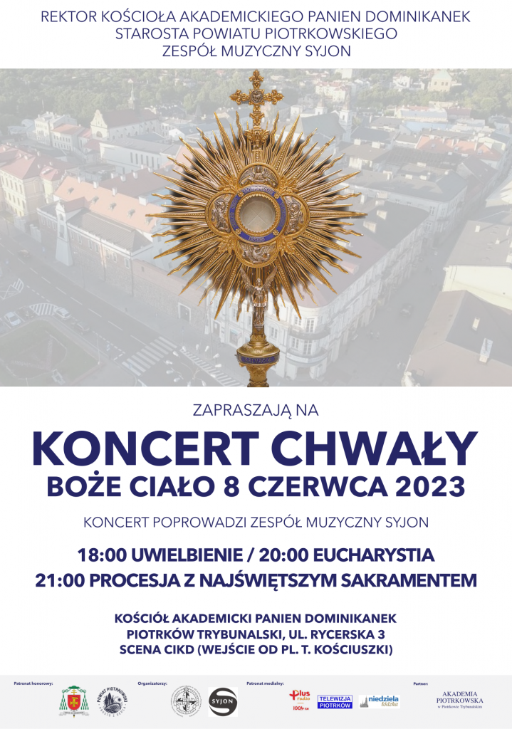 REKTOR  KOŚCIOŁA  AKADEMICKIEGO  PANIEN DOMINIKANEK STAROSTA POWIATU PIOTRKOWSKIEGO  ZESPÓŁ MUZYCZNY SYJON                                   Obraz Monstrancji w tle panorama Piotrkowa Trybunalskiego                                                                     ZAPRASZAJĄ NA                                                             KONCERT CHWAŁY                                                   BOŻE CIAŁO 8 CZERWCA  2023                                                                 KONCERT POPROWADZI ZESPÓŁ MUZYCZNY SYJON                                                18:00 UWIELBIENIE / 20:00 EUCHARYSTIA                            21:00  PROCESJA Z NAJŚWIĘTSZYM  SAKRAMENTEM  KOŚCIÓŁ AKADEMICKI  PANIEN DOMINIKANEK PIOTRKÓW TRYBUNALSKI, UL. RYCERSKA 3  SCENA CIKD (WEJŚCIE OD PL. T. KOŚCIUSZKI)  Patronat honorowy          Organizatorzy                         Patronat medialny             PARTNER Herb                                              Rektorat Kościoła Akademickiego Panien             RADIO PLUS                    AKADEMIA PIOTRKOWSKA                                                               Dominikanek pw. Matki Bożej Śnieżn       TELEWIZJA PIOTRKÓW     W PIOTRKOWIE TRYBUNALSKIM                                                            POWIAT PIOTRKOWSKI                        SYJON                                             niedziela łódzka PROSTO Z SERCA