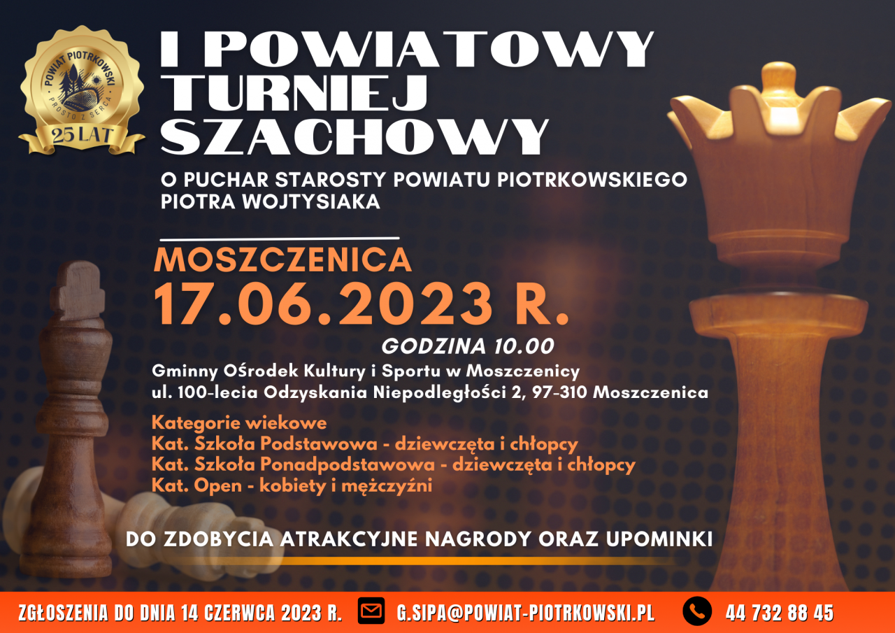  I POWIATOWY TURNIEJ SZACHOWY O PUCHAR STAROSTY POWIATU PIOTRKOWSKIEGO PIOTRA WOJTYSIAKA  MOSZCZENICA 17.06.2023 R. GODZINA 10.00 Gminny Ośrodek Kultury i Sportu w Moszczenicy ul. 100-lecia Odzyskania Niepodległości 2, 97-310 Moszczenica  Kategorie wiekowe Kat. Szkoła Podstawowa - dziewczęta i chłopcy  Kat. Szkoła Ponadpodstawowa - dziewczęta i chłopcy Kat. Open - kobiety i mężczyźni  DO ZDOBYCIA ATRAKCYJNE NAGRODY ORAZ UPOMINKI ZGŁOSZENIA DO DNIA 14 CZERWCA 2023 R. G.SIPA@POWIAT-PIOTRKOWSKI.PL 44 732 88 45   Plakat I Powiatowego Turnieju Szachowego o Puchar Starosty Powiatu Piotrkowskiego  Piotra Wojtysiak, w tle (ciemne) kilka figur szachowych. W lewym górnym rogu (złote) logo Powiatu Piotrkowskiego Prosto z serca wraz z tekstem  Na dole plakatu znajduje się termin zgłoszeń do zawodów sportowych, numer telefonu oraz adres e-mail.