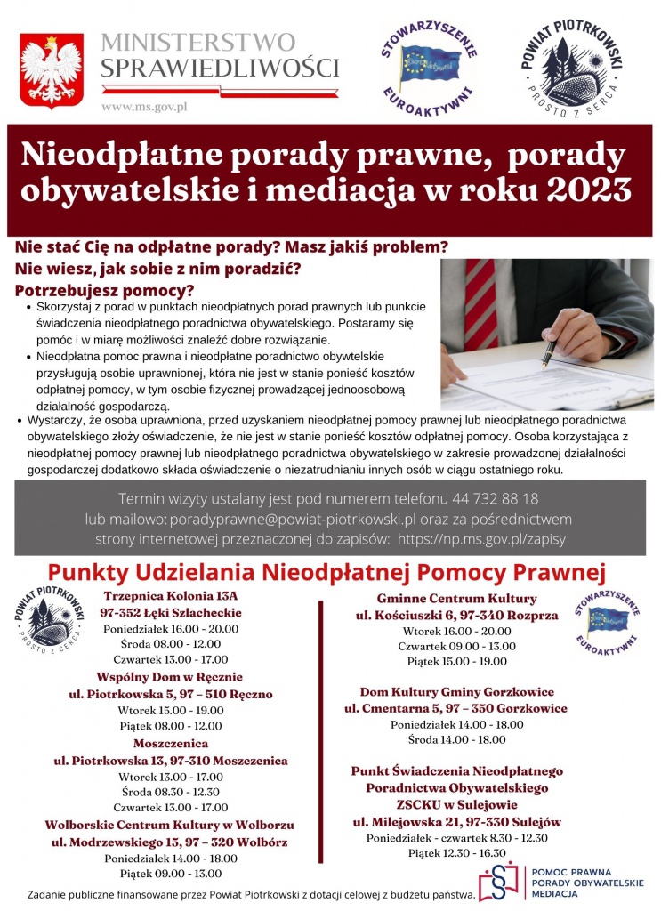 MINISTERSTWO SPRAWIEDLIWOŚCI STOWARZYSZENIE EUROAKTYWNI Powiat Piotrkowski Prosto z serca  Nieodpłatne porady prawne,  porady  obywatelskie i mediacja w roku 2023  Nie stać Cię na odpłatne porady? Masz jakiś problem?  Nie wiesz jak sobie z nim poradzić?  Potrzebujesz pomocy?  Skorzystaj z porad w punktach nieodpłatnych porad prawnych lub punkcie  świadczenia nieodpłatnego poradnictwa obywatelskiego. Postaramy się  pomóc i w miarę możliwości znaleźć dobre rozwiązanie.  Nieodpłatna pomoc prawna i nieodpłatne poradnictwo obywtelskie  przysługują osobie uprawnionej, która nie jest w stanie ponieść kosztów  odpłatnej pomocy, w tym osobie fizycznej prowadzącej jednoosobową  działalność gospodarczą. Wystarczy, że osoba uprawniona, przed uzyskaniem nieodpłatnej pomocy prawnej lub nieodpłatnego poradnictwa  obywatelskiego złoży oświadczenie, że nie jest w stanie ponieść kosztów odpłatnej pomocy. Osoba korzystająca z  nieodpłatnej pomocy prawnej lub nieodpłatnego poradnictwa obywatelskiego w zakresie prowadzonej działalności  gospodarczej dodatkowo składa oświadczenie o niezatrudnianiu innych osób w ciągu ostatniego roku.  Termin wizyty ustalany jest pod numerem telefonu 44 732 88 18  lub mailowy: poradyprawne@powiat-piotrkowski.pl oraz za pośrednictwem  strony internetowej  przeznaczonej do zapisów:  https://np.ms.gov.pl/zapisy  Punkty Udzielania Nieodpłatnej Pomocy Prawnej  Trzepnica Kolonia 13A  Gminne Centrum Kultury  97-352 Łęki Szlacheckie  ul. Kościuszki 6, 97-340 Rozprza  Poniedziałek 16.00 - 20.00  Wtorek 16.00 - 20.00  Środa 08.00 - 12.00  Czwartek 09.00 - 13.00  Czwartek 13.00 - 17.00  Piątek 15.00 - 19.00  Wspólny Dom w Ręcznie  Dom Kultury Gminy Gorzkowice  ul. Piotrkowska 5, 97 – 510 Ręczno  ul. Cmentarna 5, 97 – 350 Gorzkowice  Wtorek 15.00 - 19.00  Poniedziałek 14.00 - 18.00  Piątek 08.00 - 12.00  Środa 14.00 - 18.00  Moszczenica  ul. Piotrkowska 13, 97-310 Moszczenica  Punkt Świadczenia Nieodpłatnego  Wtorek 13.00 - 17.00  Poradnictwa Obywatelskiego  Środa 08.30 - 12.30  ZSCKU w Sulejowie  Czwartek 13.00 - 17.00  ul. Milejowska 21, 97-330 Sulejów  Wolborskie Centrum Kultury w Wolborzu  Poniedziałek - czwartek 8.30 - 12.30  ul. Modrzewskiego 15, 97 – 320 Wolbórz  Piątek 12.30 - 16.30  Poniedziałek 14.00 - 18.00  Piątek 09.00 - 13.00  Zadanie publiczne finansowane przez Powiat Piotrkowski z dotacji celowej z budżetu państwa.  