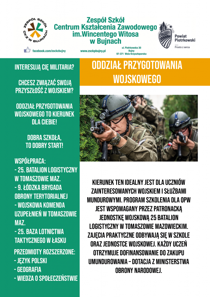 Oddział Przygotowania Wojskowego Interesują Cię Militaria? Chcesz Związać Swoją Przyszłość Z Wojskiem? Oddział Przygotowania Wojskowego To Kierunek Dla Ciebie! Dobra Szkoła To Dobry Start! Współpraca: -25. Batalion Logistyczny W Tomaszowie Maz. -9.Łódzka Brygada Obrony Terytorialnej -Wojskowa Komenda Uzupełnień W Tomaszowie Maz. -32. Baza Lotnictwa Taktycznego W Łasku -Jednostka Strzelecka 1031 Piotrków Tryb. Przedmioty Rozszerzone: -Język Polski -Geografia -Wos Nauka W Oddziale Przygotowania Wojskowego Gwarantuje: -Zajęcia Z Żołnierzami Zawodowymi, -Regularne Szkolenia W Jednostkach Wojskowych, -Umundurowanie I Wyposażenie Z Dotacji Ministerstwa Obrony Narodowej, -Skróconą Służbę Przygotowawczą, -Pierwszeństwo W Naborze Do Wojsk Obrony Terytorialnej. -Dodatkowe Punkty W Rekrutacji Na Uczelnie Wojskowe, - Ponadto, Po Zakończeniu Nauki I Złożeniu Przysięgi Wojskowej Absolwenci Zostaną Przeniesieni Do Rezerwy. Grafika zawiera zdjęcie uczniów podczas zajęć praktycznych