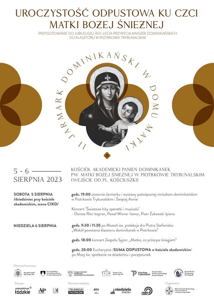 Duży plakat z białym tłem. U góry napis „Uroczystość odpustowa ku czci Matki Bożej Śnieżnej, przygotowanie do Jubileuszu 400 – lecia przybycia Mniszek Dominikańskich do klasztoru w Piotrkowie Trybunalskim”. Poniżej obrazek Matki Boskiej Śnieżnej z Dzieciątkiem Jezus, wokół napis „II Jarmark Dominikański w Domu Matki”.  Poniżej napis „Kościół Akademicki Panien Dominikanek pod wezwaniem Matki Bożej Śnieżnej w Piotrkowie Trybunalskim (wejście od placu Kościuszki)” 5 – 6 sierpnia 2023,  obok daty i miejsce oraz program wydarzenia: Sobota 5 sierpnia – dziedziniec przy kościele akademickim, scena CIKD. Godzina 19:00 otwarcie Jarmarku i wystawy poświęconej Mniszkom Dominikańskim w Piotrkowie Trybunalskim i Świętej Annie; Koncert „Światowe hity operetki musicalu” – Dorota Ritz – sopran, Paweł Wisnar – tenor; Piotr Żukowski – piano. Niedziela 6 sierpnia –  godzina 9:30 i 11:30 po Mszach św. prelekcja doktora Piotra Stefaniaka: Wokół powstania klasztoru Dominikanek w Piotrkowie"; godzina 18:00 koncert Zespołu Syjon: ,,Matko co prószysz śniegiem; godzina 20:00 Eucharystia; Suma Odpustowa w kościele akademickim; po Mszy Św. spotkanie na dziedzińcu – poczęstunek. Na dole logo wszystkich patronatów honorowych tego wydarzenia.