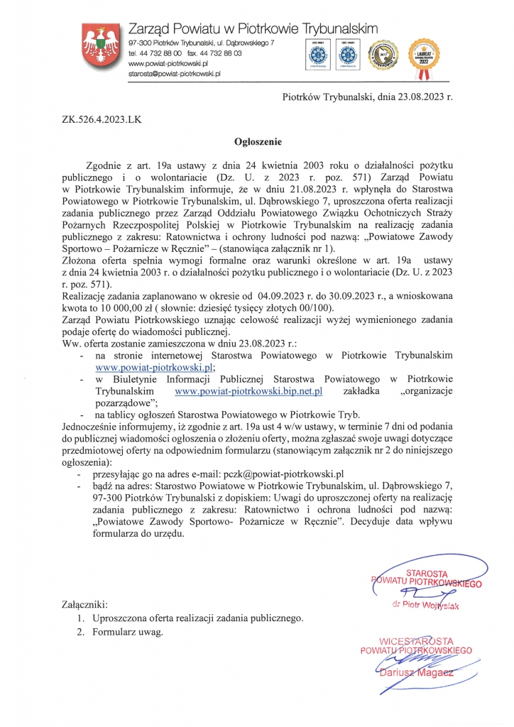 Piotrków Trybunalski, dnia 23.08.2023 r. ZK.526.4.2023.LK Ogłoszenie  Zgodnie z art. 19a ustawy z dnia 24 kwietnia 2003 roku o działalności pożytku publicznego i o wolontariacie (Dz. U. z 2023 r. poz. 571) Zarząd Powiatu  w Piotrkowie Trybunalskim informuje, że w dniu 21.08.2023 r. wpłynęła do Starostwa Powiatowego w Piotrkowie Trybunalskim, ul. Dąbrowskiego 7, uproszczona oferta realizacji zadania publicznego przez Zarząd Oddziału Powiatowego Związku Ochotniczych Straży Pożarnych Rzeczpospolitej Polskiej w Piotrkowie Trybunalskim na realizację zadania publicznego z zakresu: Ratownictwa i ochrony ludności pod nazwą: „Powiatowe Zawody Sportowo – Pożarnicze w Ręcznie” – (stanowiąca załącznik nr 1). Złożona oferta spełnia wymogi formalne oraz warunki określone w art. 19a  ustawy  z dnia 24 kwietnia 2003 r. o działalności pożytku publicznego i o wolontariacie (Dz. U. z 2023 r. poz. 571). Realizację zadania zaplanowano w okresie od  04.09.2023 r. do 30.09.2023 r., a wnioskowana kwota to 10 000,00 zł ( słownie: dziesięć tysięcy złotych 00/100). Zarząd Powiatu Piotrkowskiego uznając celowość realizacji wyżej wymienionego zadania podaje ofertę do wiadomości publicznej. Ww. oferta zostanie zamieszczona w dniu 23.08.2023 r.: -	na stronie internetowej Starostwa Powiatowego w Piotrkowie Trybunalskim www.powiat-piotrkowski.pl; -	w Biuletynie Informacji Publicznej Starostwa Powiatowego w Piotrkowie Trybunalskim www.powiat-piotrkowski.bip.net.pl zakładka „organizacje pozarządowe”; -	 na tablicy ogłoszeń Starostwa Powiatowego w Piotrkowie Tryb. Jednocześnie informujemy, iż zgodnie z art. 19a ust 4 w/w ustawy, w terminie 7 dni od podania do publicznej wiadomości ogłoszenia o złożeniu oferty, można zgłaszać swoje uwagi dotyczące przedmiotowej oferty na odpowiednim formularzu (stanowiącym załącznik nr 2 do niniejszego ogłoszenia): -	przesyłając go na adres e-mail: pczk@powiat-piotrkowski.pl -	bądź na adres: Starostwo Powiatowe w Piotrkowie Trybunalskim, ul. Dąbrowskiego 7,  97-300 Piotrków Trybunalski z dopiskiem: Uwagi do uproszczonej oferty na realizację zadania publicznego z zakresu: Ratownictwo i ochrona ludności pod nazwą: „Powiatowe Zawody Sportowo- Pożarnicze w Ręcznie”. Decyduje data wpływu formularza do urzędu.      Załączniki: 1.	Uproszczona oferta realizacji zadania publicznego. 2.	Formularz uwag.