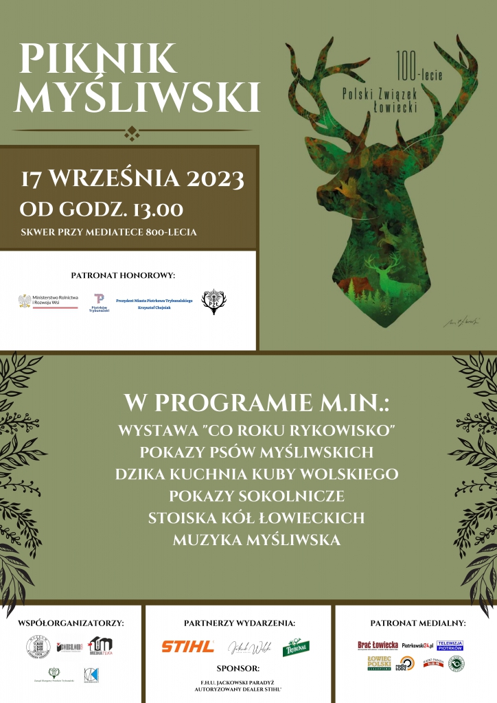PIKNIK MYŚLIWSKI 17 WRZEŚNIA 2023 OD GODZ. 13.00 SKWER PRZY MEDIATECE 800-LECIA 100-lecie POLSKI ZWIĄZEK ŁOWIECKI  PATRONAT HONOROWY  Ministerstwo Rolnictwa i Rozwoju Wsi Prezydent Miasta Piotrkowa Trybunalskiego Krzysztof Chojniak PZŁ   W PROGRAMIE M.IM. WYSTAWA ,,CO ROKU RYKOWISKO” POKAZY PSÓW MYŚLIWSKICH DZIKA KUCHNIA KUBY WOLSKIEGO POKAZY SOKOLNICZE STOISKA KÓŁ ŁOWIECKICH MUZYKA MYŚLIWSKA  Współorganizatorzy m.in. Mediateka, Muzeum  Partnerzy Wydarzenia m.in. STIHL,Jakub Wolski Sponsor;Jackowski Paradyż PATRONAT  MEDIALNY m.in. Brać Łowiecka, Piotrkowie 24.pl, Telewizja Piotrków