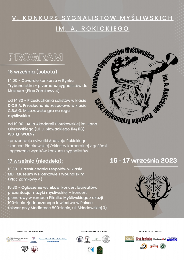 V KONKURS SYGNALISTÓW MYŚLIWSKICH IM. A. ROKICKIEGO PROGRAM 16 Września ( sobota) 14.00 Otwarcie przemarsz sygnalistów do Muzeum (Plac Zamkowy 4)  od 14.30 -Przesłuchania solistów w klasie D,C,B,A. Przesłuchania zespołowe w klasie C,B,A,G. Mistrzowska gra na rogu myśliwskim.  Od 19.00 – Aula Akademii Piotrkowskiej im. Jana Olszewskiego ( ul. J.Słowackiego 114/118) Wstęp wolny - prezentacja sylwetki Andrzeja Rokickiego - koncert Piotrkowskiej Orkiestry Kameralnej z gośćmi - ogłoszenie wyników konkursu sygnalistów  Logo Konkurs Sygnalistów Myśliwskich 16-17 września 2023 Logo Pzł  17 września (niedziela) 13.30- Przesłuchania zespołów w klasie MB- Muzeum w Piotrkowie Trybunalskim ( Plac Zamkowy 4)  15.30 – Ogłoszenie wyników, koncert laureatów, prezentacja muzyki myśliwskiej – koncert plenerowy w ramach Pikniku Myśliwskiego z okazji 100- lecia zjednoczonego łowiectwa w Polsce ( skwer przy Mediatece 800-lecia, ul. Składkowskiej 3)  Patronat Honorowy m.in. Ministerstwo Rolnictwa i Rozwoju Wsi Prezydent Miasta Piotrkowa Trybunalskiego Krzysztof Chojniak Współorganizatorzy  m.in. Powiat Piotrkowski Patronat medialny m.in. Łowiec Polski Brać łowiecka