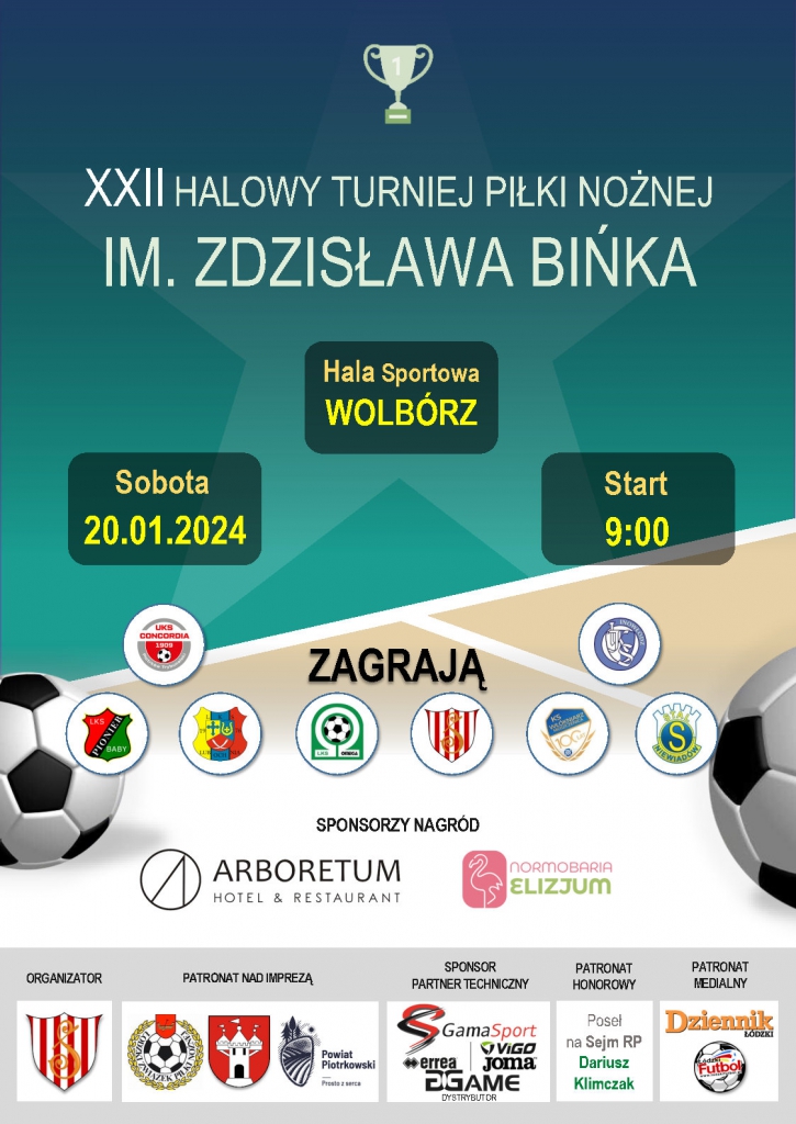 XXII HALOWY TURNIEJ PIŁKI NOŻNEJ IM. ZDZISŁAWA BIŃKA Hala sportowa: Wolbórz Sobota 20.01.2024 Start 9:00 Zagrają: - LKS Pionier Baby - UKS Concordia 1909 Piotrków Tryb. - LKS Omega Kleszczów - TS Szczerbiec Wolbórz - KS Włókniarz Moszczenica - IKS Inowłódz  - Stal Niewiadów, Sponsorzy nagród: Arboretum Hotel &  Restaurant/ Normobaria Elizjum  Organizator: TS Szczerbiec Wolbórz Patronat nad imprezą: Łódzki Związek Piłki Nożnej/Gmina i Miasto Wolbórz/ Powiat Piotrkowski Sponsor/ Partner Techniczny: Gama Sport Patronat Honorowy: Poseł na Sejm RP Dariusz Klimczak Patronat Medialny: Dziennik Łódzki/ Łódzki Futbol  Plakat wydarzenia pn. „XXII Halowy Turniej Piłki Nożnej im. Zdzisława Bińka”, w tle plakatu widzimy na górze puchar za zdobycie I miejsca, na środku plakatu po lewej i prawej stronie znajdują się piłki do piłki nożnej w kolorze czarno-białym. Na dole plakatu znajdują się loga: Organizatora Turnieju, Patronów Wydarzenia, Sponsora Technicznego, Patrona Honorowego oraz Patronat Medialnego. 