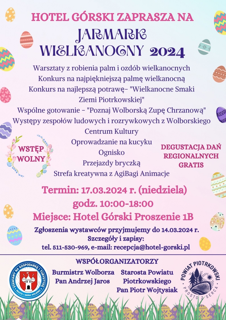 HOTEL GÓRSKI ZAPRASZA NA JARMARK WIELKANOCNY 2024:  Warsztaty z robienia palm i ozdób wielkanocnych;  Konkurs na najlepszą potrawę - "Wielkanocne Smaki Ziemi Piotrkowskiej";  Wspólne gotowanie - "Poznaj Wolborską Zupę Chrzanową";  Występy zespołów ludowych i rozrywkowych z Wolborskiego Centrum Kultury;  WSTĘP WOLNY;  DEGUSTACJA DAŃ REGIONALNYCH GRATIS;  Oprowadzanie na kucyku;  Ognisko;  Przejazdy bryczką;  Strefa kreatywna z AgiBagi Animacje;  OPRAWA MUZYCZNA DJ KELVIN VIP EVENT & WEDDING;  Termin: 17.03.2024 r. (niedziela), godz. 10:00 – 18:00  Miejsce: Hotel Górski, ul. Proszenie 1B  Zgłoszenia wystawców przyjmujemy do 14.03.2024 г.  Szczegóły i zapisy:  tel. 511-530-969, e-mail: recepcja@hotel-gorski.pl  WSPÓŁORGANIZATORZY:  Starosta Powiatu Piotrkowskiego Pan Piotr Wojtysiak – logo Powiat Piotrkowski Prosto z Serca  Burmistrz Wolborza Pan Andrzej Jaros – logo Stawiamy na gospodarkę i turystykę Miasto i Gmina Wolbórz   