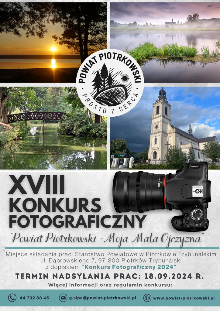 Logo: Powiat Piotrkowski Prosto z Serca. W tle zdjęcia krajobrazów i architektury Powiatu Piotrkowskiego.  XVIII KONKURS FOTOGRAFICZNY "Powiat Piotrkowski - Moja Mała Ojczyzna”  Miejsce składania prac: Starostwo Powiatowe w Piotrkowie Trybunalskim, ul. Dąbrowskiego 7, 97-300 Piotrków Trybunalski z dopiskiem "Konkurs Fotograficzny 2024" Termin nadsyłania prac: 18.09.2024 R. Więcej informacji oraz regulamin konkursu: telefon: 44 732 88 45 e-mail: g.sipa@powiat-piotrkowski.pl strona internetowa: www.powiat-piotrkowski.pl Starostwo Powiatowe w Piotrkowie Trybunalskim - Strona