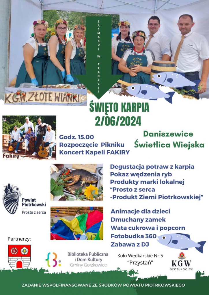 Fakiry ŚWIĘTO KARPIA 2/06/2024 Daniszewice Świetlica Wiejska Godz. Godz.15.00 15.00 Rozpoczęcie Pikniku Koncert Kapeli FAKIRY Powiat Piotrkowski Degustacja potraw z karpia Pokaz wędzenia ryb Produkty marki lokalnej "Prosto z serca -Produkt Ziemi Piotrkowskiej" Prosto Prostozserca serca Partnerzy: Animacje dla dzieci Dmuchany zamek Wata cukrowa i popcorn Fotobudka 360 Zabawa z DJ Biblioteka Publiczna iDom Kultury Gminy Gorzkowice الماس Koło Wędkarskie Nr 5 "Przystań" KGW SZCZUKOCICE ZADANIE WSPÓLFINANSOWANE ZE ŚRODKÓW POWIATU PIOTRKOWSKIEGO‎
