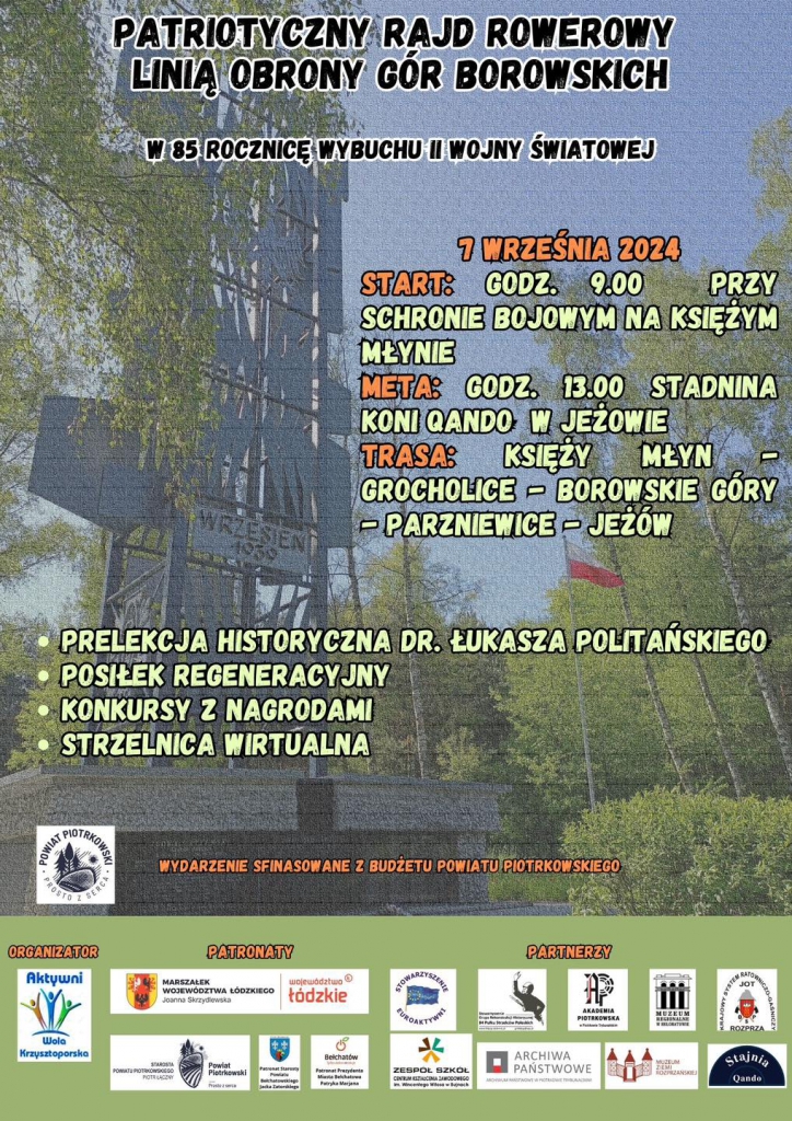 Plakat promuje "Patriotyczny Rajd Rowerowy Linią Obrony Gór Borowskich" zorganizowany z okazji 85. rocznicy wybuchu II Wojny Światowej. Wydarzenie odbędzie się 7 września 2024 roku.  Start rajdu zaplanowany jest na godzinę 9:00 przy schronie bojowym na Księżym Młynie, a meta na godzinę 13:00 w Stadninie Koni QANDO w Jeżowie. Trasa rajdu obejmuje miejscowości: Księży Młyn, Grocholice, Borowskie Góry, Parzniewice i Jeżów.  W programie rajdu przewidziano prelekcję historyczną, którą poprowadzi dr Łukasz Politański, a także posiłek regeneracyjny, konkursy z nagrodami i strzelnicę wirtualną.  Na dole plakatu widnieje informacja, że wydarzenie jest finansowane z budżetu Powiatu Piotrkowskiego. Patronat nad rajdem objął Starosta Powiatu Piotrkowskiego Piotr Łączny.  Plakat zawiera również loga organizatora oraz partnerów wydarzenia, w tym instytucji i organizacji wspierających.